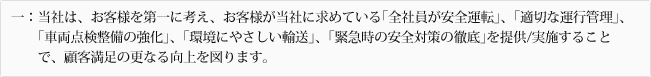 一：当社は、お客様を第一に考え、お客様が当社に求めている｢全社員が安全運転｣、｢適切な運行管理｣、｢車両点検整備の強化｣、｢環境にやさしい輸送｣、｢緊急時の安全対策の徹底｣を提供/実施することで、顧客満足の更なる向上を図ります。