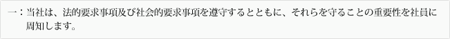 一：当社は、法的要求事項及び社会的要求事項を遵守するとともに、それらを守ることの重要性を社員に周知します。