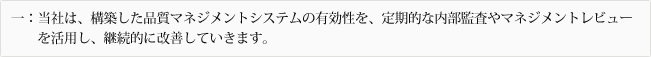 一：当社は、構築した品質マネジメントシステムの有効性を、定期的な内部監査やマネジメントレビューを活用し、継続的に改善していきます。