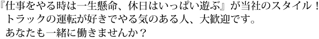 仕事をやる時は一生懸命、休日はいっぱい遊ぶ』が当社のスタイル！トラックの運転が好きでやる気のある人、大歓迎です。あなたも一緒に働きませんか？